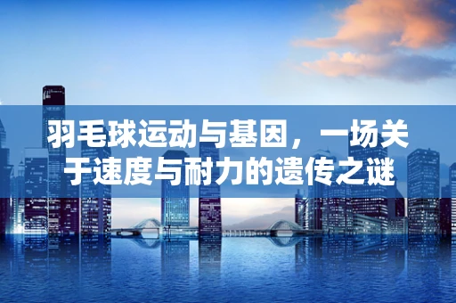 羽毛球运动与基因，一场关于速度与耐力的遗传之谜