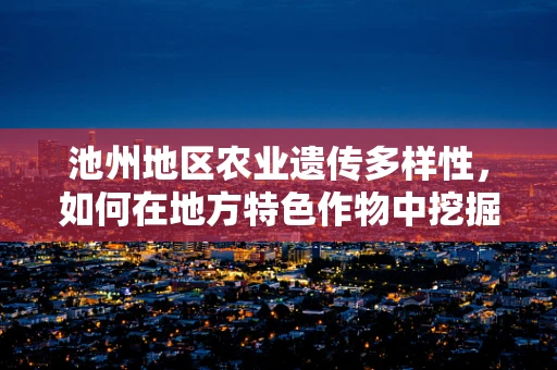 池州地区农业遗传多样性，如何在地方特色作物中挖掘与保护？