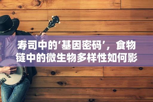 寿司中的‘基因密码’，食物链中的微生物多样性如何影响我们的健康？