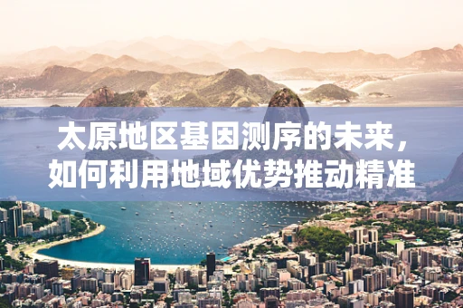 太原地区基因测序的未来，如何利用地域优势推动精准医疗发展？