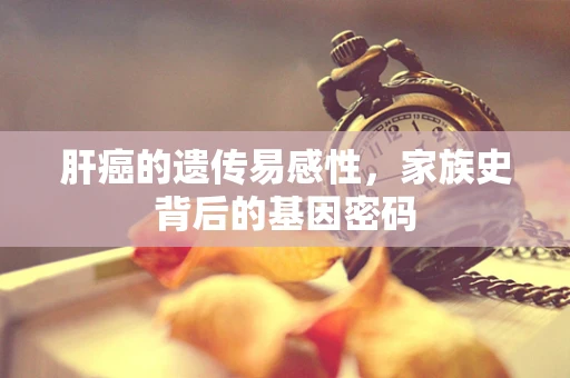 肝癌的遗传易感性，家族史背后的基因密码