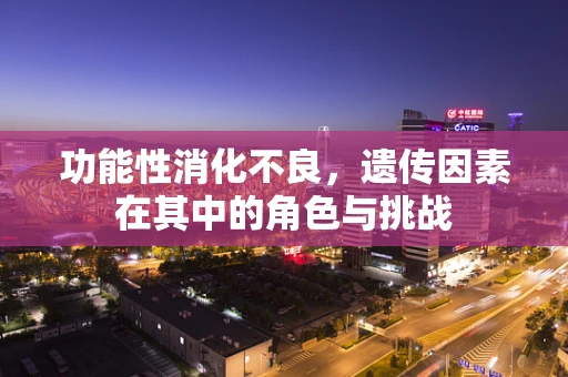 功能性消化不良，遗传因素在其中的角色与挑战