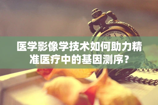 医学影像学技术如何助力精准医疗中的基因测序？