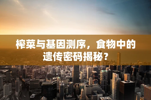 榨菜与基因测序，食物中的遗传密码揭秘？