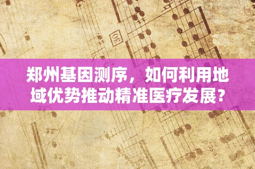 郑州基因测序，如何利用地域优势推动精准医疗发展？