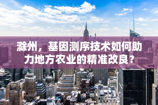 滁州，基因测序技术如何助力地方农业的精准改良？