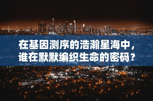 在基因测序的浩瀚星海中，谁在默默编织生命的密码？