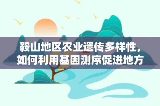 鞍山地区农业遗传多样性，如何利用基因测序促进地方特色作物保护与改良？