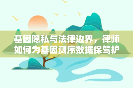 基因隐私与法律边界，律师如何为基因测序数据保驾护航？