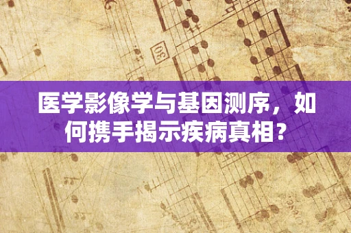 医学影像学与基因测序，如何携手揭示疾病真相？
