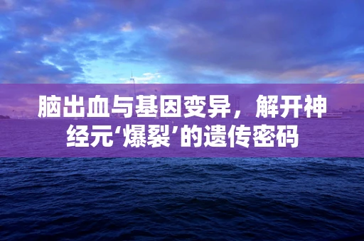 脑出血与基因变异，解开神经元‘爆裂’的遗传密码