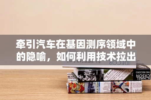 牵引汽车在基因测序领域中的隐喻，如何利用技术拉出生命科学的新大陆？