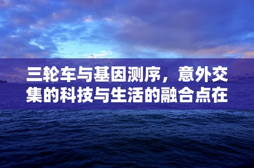 三轮车与基因测序，意外交集的科技与生活的融合点在哪里？