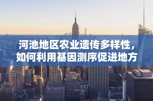 河池地区农业遗传多样性，如何利用基因测序促进地方特色作物保护与发展？