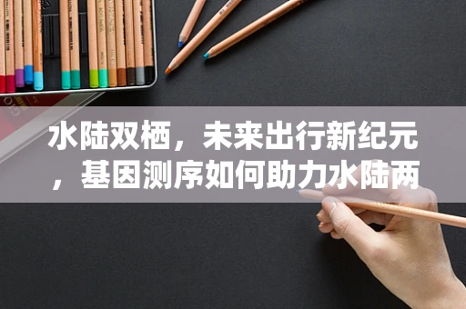 水陆双栖，未来出行新纪元，基因测序如何助力水陆两用汽车的创新发展？