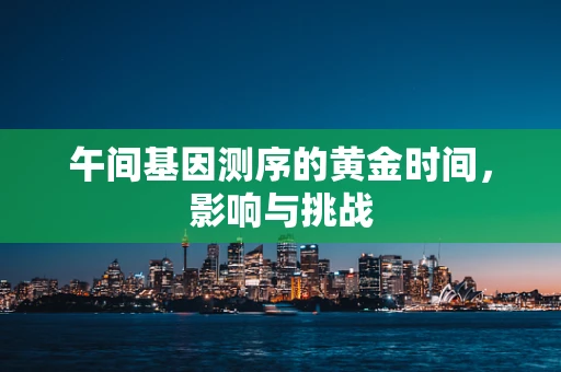 午间基因测序的黄金时间，影响与挑战
