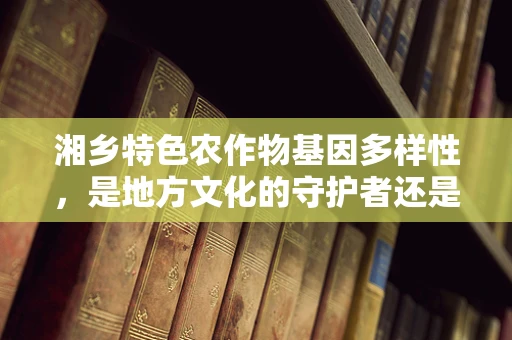 湘乡特色农作物基因多样性，是地方文化的守护者还是现代农业的挑战？