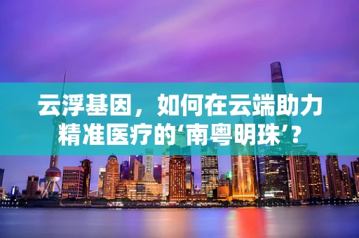 云浮基因，如何在云端助力精准医疗的‘南粤明珠’？