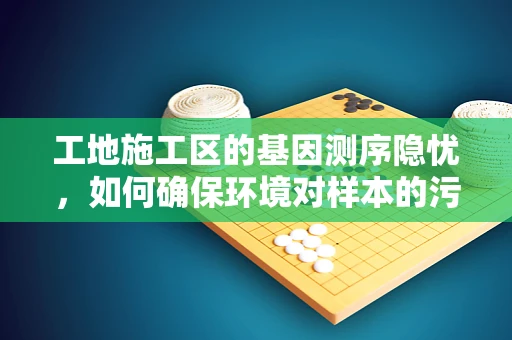 工地施工区的基因测序隐忧，如何确保环境对样本的污染最小化？