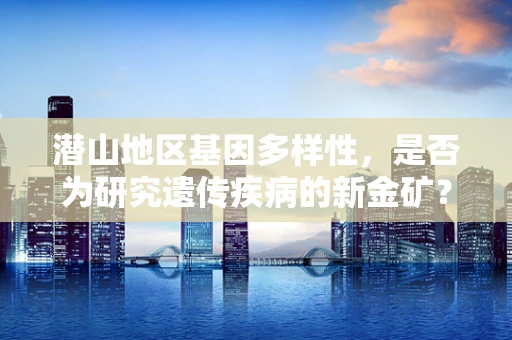 潜山地区基因多样性，是否为研究遗传疾病的新金矿？