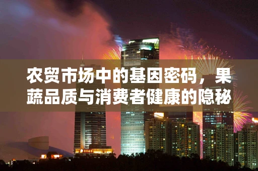 农贸市场中的基因密码，果蔬品质与消费者健康的隐秘联系