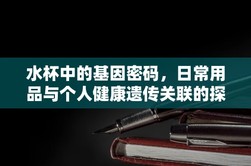 水杯中的基因密码，日常用品与个人健康遗传关联的探索