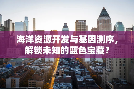 海洋资源开发与基因测序，解锁未知的蓝色宝藏？