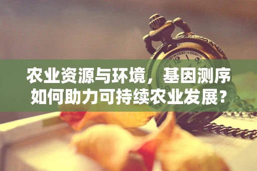 农业资源与环境，基因测序如何助力可持续农业发展？