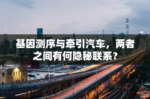 基因测序与牵引汽车，两者之间有何隐秘联系？