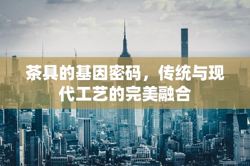 茶具的基因密码，传统与现代工艺的完美融合