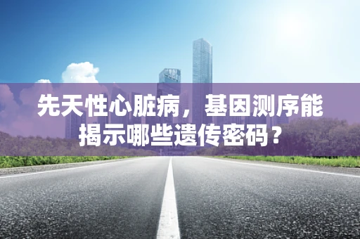 先天性心脏病，基因测序能揭示哪些遗传密码？