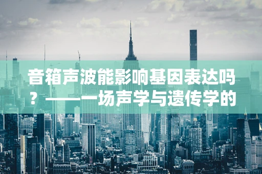 音箱声波能影响基因表达吗？——一场声学与遗传学的跨界探讨