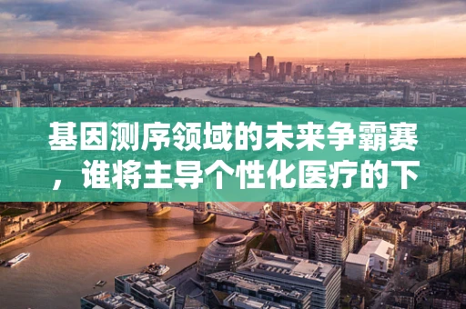 基因测序领域的未来争霸赛，谁将主导个性化医疗的下一站？