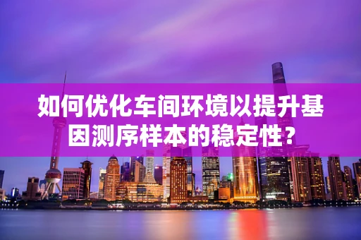 如何优化车间环境以提升基因测序样本的稳定性？