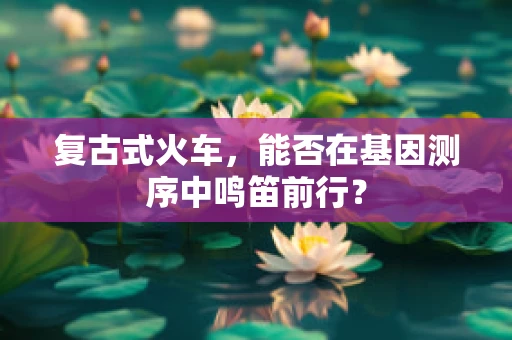 复古式火车，能否在基因测序中鸣笛前行？