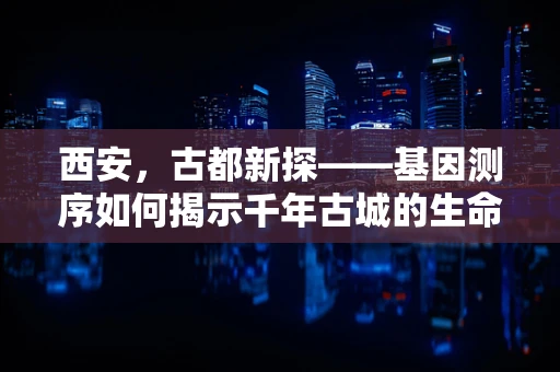 西安，古都新探——基因测序如何揭示千年古城的生命密码？