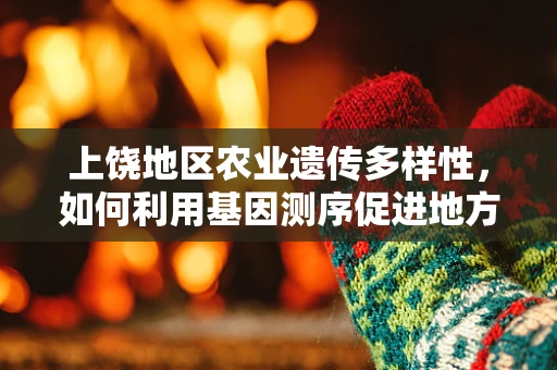上饶地区农业遗传多样性，如何利用基因测序促进地方特色作物保护？