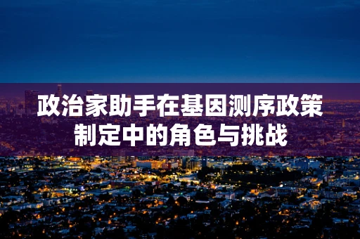 政治家助手在基因测序政策制定中的角色与挑战