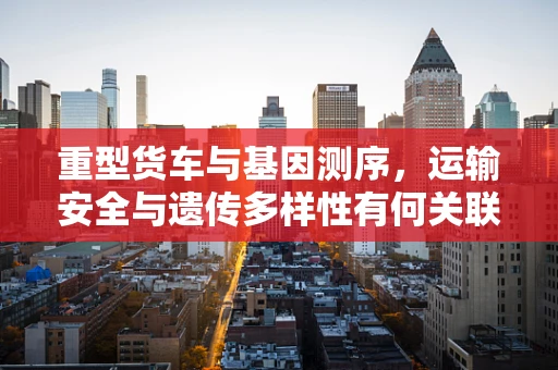 重型货车与基因测序，运输安全与遗传多样性有何关联？