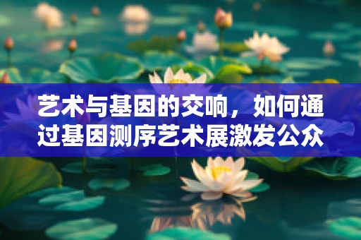 艺术与基因的交响，如何通过基因测序艺术展激发公众科学兴趣？