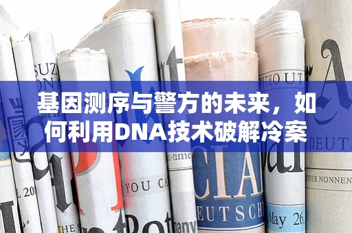 基因测序与警方的未来，如何利用DNA技术破解冷案？