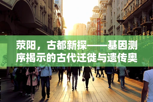 荥阳，古都新探——基因测序揭示的古代迁徙与遗传奥秘