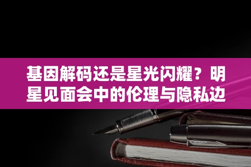 基因解码还是星光闪耀？明星见面会中的伦理与隐私边界