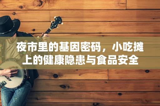 夜市里的基因密码，小吃摊上的健康隐患与食品安全