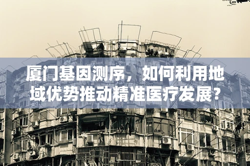 厦门基因测序，如何利用地域优势推动精准医疗发展？