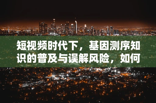 短视频时代下，基因测序知识的普及与误解风险，如何平衡娱乐与科学？