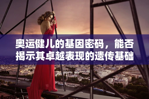 奥运健儿的基因密码，能否揭示其卓越表现的遗传基础？
