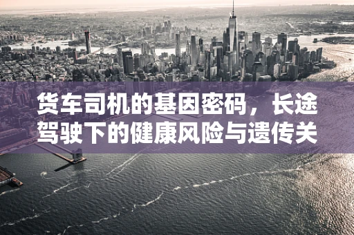 货车司机的基因密码，长途驾驶下的健康风险与遗传关联