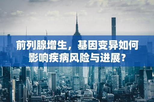 前列腺增生，基因变异如何影响疾病风险与进展？