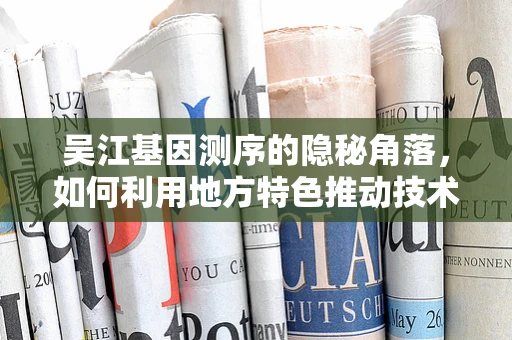 吴江基因测序的隐秘角落，如何利用地方特色推动技术创新？